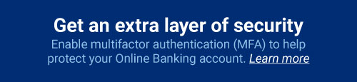 Get an extra layer of security: Enable multifactor authentication (MFA) to help protect your Online Banking account. Learn more