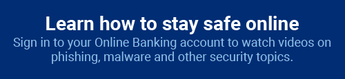 Learn how to stay safe online: Sign in to you Online Banking account to watch videos on phishing, malware and other security topics.