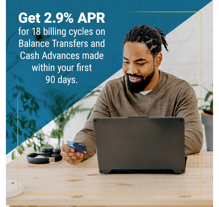 Get 2.9% APR for 18 months on Balance Transfers and Cash Advances made within your first 90 days.